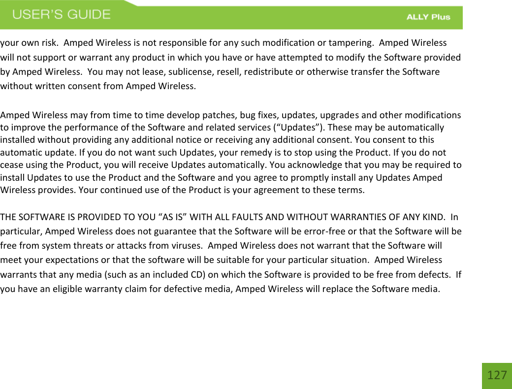 127your own risk.  Amped Wireless is not responsible for any such modification or tampering.  Amped Wireless will not support or warrant any product in which you have or have attempted to modify the Software provided by Amped Wireless.  You may not lease, sublicense, resell, redistribute or otherwise transfer the Software without written consent from Amped Wireless.  Amped Wireless may from time to time develop patches, bug fixes, updates, upgrades and other modifications to improve the performance of the Software and related services (“Updates”). These may be automatically installed without providing any additional notice or receiving any additional consent. You consent to this automatic update. If you do not want such Updates, your remedy is to stop using the Product. If you do not cease using the Product, you will receive Updates automatically. You acknowledge that you may be required to install Updates to use the Product and the Software and you agree to promptly install any Updates Amped Wireless provides. Your continued use of the Product is your agreement to these terms. THE SOFTWARE IS PROVIDED TO YOU “AS IS” WITH ALL FAULTS AND WITHOUT WARRANTIES OF ANY KIND.  In particular, Amped Wireless does not guarantee that the Software will be error-free or that the Software will be free from system threats or attacks from viruses.  Amped Wireless does not warrant that the Software will meet your expectations or that the software will be suitable for your particular situation.  Amped Wireless warrants that any media (such as an included CD) on which the Software is provided to be free from defects.  If you have an eligible warranty claim for defective media, Amped Wireless will replace the Software media.  