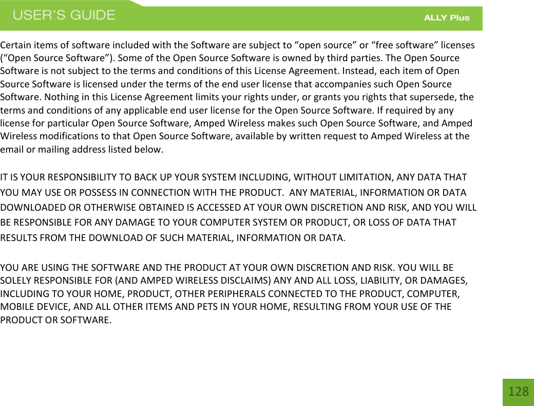 128Certain items of software included with the Software are subject to “open source” or “free software” licenses (“Open Source Software”). Some of the Open Source Software is owned by third parties. The Open Source Software is not subject to the terms and conditions of this License Agreement. Instead, each item of Open Source Software is licensed under the terms of the end user license that accompanies such Open Source Software. Nothing in this License Agreement limits your rights under, or grants you rights that supersede, the terms and conditions of any applicable end user license for the Open Source Software. If required by any license for particular Open Source Software, Amped Wireless makes such Open Source Software, and Amped Wireless modifications to that Open Source Software, available by written request to Amped Wireless at the email or mailing address listed below. IT IS YOUR RESPONSIBILITY TO BACK UP YOUR SYSTEM INCLUDING, WITHOUT LIMITATION, ANY DATA THAT YOU MAY USE OR POSSESS IN CONNECTION WITH THE PRODUCT.  ANY MATERIAL, INFORMATION OR DATA DOWNLOADED OR OTHERWISE OBTAINED IS ACCESSED AT YOUR OWN DISCRETION AND RISK, AND YOU WILL BE RESPONSIBLE FOR ANY DAMAGE TO YOUR COMPUTER SYSTEM OR PRODUCT, OR LOSS OF DATA THAT RESULTS FROM THE DOWNLOAD OF SUCH MATERIAL, INFORMATION OR DATA.   YOU ARE USING THE SOFTWARE AND THE PRODUCT AT YOUR OWN DISCRETION AND RISK. YOU WILL BE SOLELY RESPONSIBLE FOR (AND AMPED WIRELESS DISCLAIMS) ANY AND ALL LOSS, LIABILITY, OR DAMAGES, INCLUDING TO YOUR HOME, PRODUCT, OTHER PERIPHERALS CONNECTED TO THE PRODUCT, COMPUTER, MOBILE DEVICE, AND ALL OTHER ITEMS AND PETS IN YOUR HOME, RESULTING FROM YOUR USE OF THE PRODUCT OR SOFTWARE. 