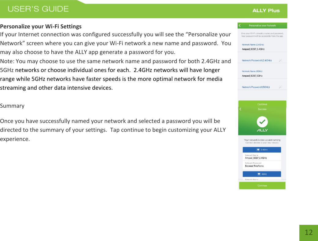   12 Personalize your Wi-Fi Settings If your Internet connection was configured successfully you will see the “Personalize your Network” screen where you can give your Wi-Fi network a new name and password.  You may also choose to have the ALLY app generate a password for you.   Note: You may choose to use the same network name and password for both 2.4GHz and 5GHz networks or choose individual ones for each.  2.4GHz networks will have longer range while 5GHz networks have faster speeds is the more optimal network for media streaming and other data intensive devices.  Summary Once you have successfully named your network and selected a password you will be directed to the summary of your settings.  Tap continue to begin customizing your ALLY experience.    