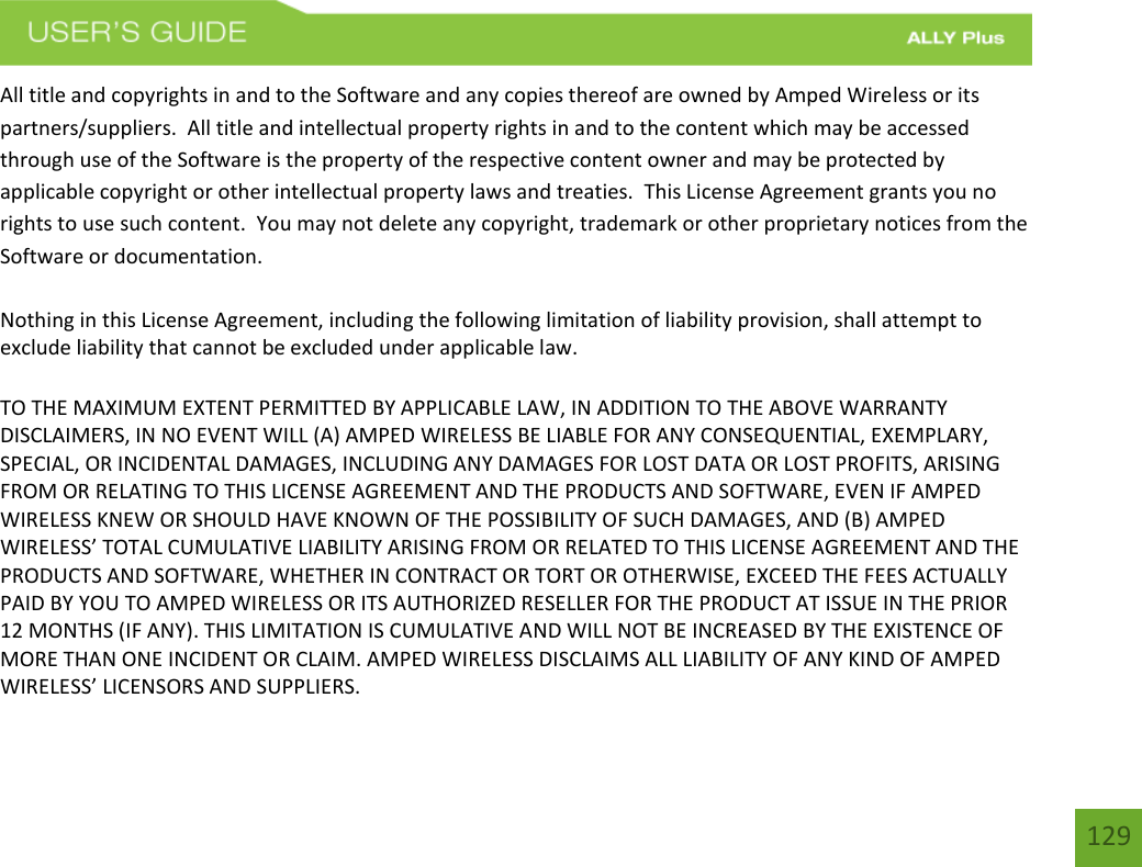 129All title and copyrights in and to the Software and any copies thereof are owned by Amped Wireless or its partners/suppliers.  All title and intellectual property rights in and to the content which may be accessed through use of the Software is the property of the respective content owner and may be protected by applicable copyright or other intellectual property laws and treaties.  This License Agreement grants you no rights to use such content.  You may not delete any copyright, trademark or other proprietary notices from the Software or documentation.   Nothing in this License Agreement, including the following limitation of liability provision, shall attempt to exclude liability that cannot be excluded under applicable law. TO THE MAXIMUM EXTENT PERMITTED BY APPLICABLE LAW, IN ADDITION TO THE ABOVE WARRANTY DISCLAIMERS, IN NO EVENT WILL (A) AMPED WIRELESS BE LIABLE FOR ANY CONSEQUENTIAL, EXEMPLARY, SPECIAL, OR INCIDENTAL DAMAGES, INCLUDING ANY DAMAGES FOR LOST DATA OR LOST PROFITS, ARISING FROM OR RELATING TO THIS LICENSE AGREEMENT AND THE PRODUCTS AND SOFTWARE, EVEN IF AMPED WIRELESS KNEW OR SHOULD HAVE KNOWN OF THE POSSIBILITY OF SUCH DAMAGES, AND (B) AMPED WIRELESS’ TOTAL CUMULATIVE LIABILITY ARISING FROM OR RELATED TO THIS LICENSE AGREEMENT AND THE PRODUCTS AND SOFTWARE, WHETHER IN CONTRACT OR TORT OR OTHERWISE, EXCEED THE FEES ACTUALLY PAID BY YOU TO AMPED WIRELESS OR ITS AUTHORIZED RESELLER FOR THE PRODUCT AT ISSUE IN THE PRIOR 12 MONTHS (IF ANY). THIS LIMITATION IS CUMULATIVE AND WILL NOT BE INCREASED BY THE EXISTENCE OF MORE THAN ONE INCIDENT OR CLAIM. AMPED WIRELESS DISCLAIMS ALL LIABILITY OF ANY KIND OF AMPED WIRELESS’ LICENSORS AND SUPPLIERS. 