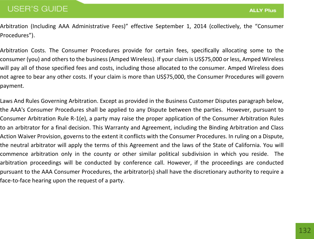 132Arbitration  (Including  AAA  Administrative  Fees)”  effective  September  1,  2014  (collectively,  the  “Consumer Procedures”).  Arbitration  Costs.  The  Consumer  Procedures  provide  for  certain  fees,  specifically  allocating  some  to  the consumer (you) and others to the business (Amped Wireless). If your claim is US$75,000 or less, Amped Wireless will pay all of those specified fees and costs, including those allocated to the consumer. Amped Wireless does not agree to bear any other costs. If your claim is more than US$75,000, the Consumer Procedures will govern payment. Laws And Rules Governing Arbitration. Except as provided in the Business Customer Disputes paragraph below, the AAA&apos;s Consumer Procedures shall be applied to any Dispute between the parties.  However, pursuant to Consumer Arbitration Rule R-1(e), a party may raise the proper application of the Consumer Arbitration Rules to an arbitrator for a final decision. This Warranty and Agreement, including the Binding Arbitration and Class Action Waiver Provision, governs to the extent it conflicts with the Consumer Procedures. In ruling on a Dispute, the neutral arbitrator will apply the terms of this Agreement and the laws of the State of California. You will commence  arbitration  only  in  the  county  or  other  similar  political  subdivision  in  which  you  reside.    The arbitration  proceedings  will  be  conducted  by  conference  call.  However,  if  the  proceedings  are  conducted pursuant to the AAA Consumer Procedures, the arbitrator(s) shall have the discretionary authority to require a face-to-face hearing upon the request of a party. 