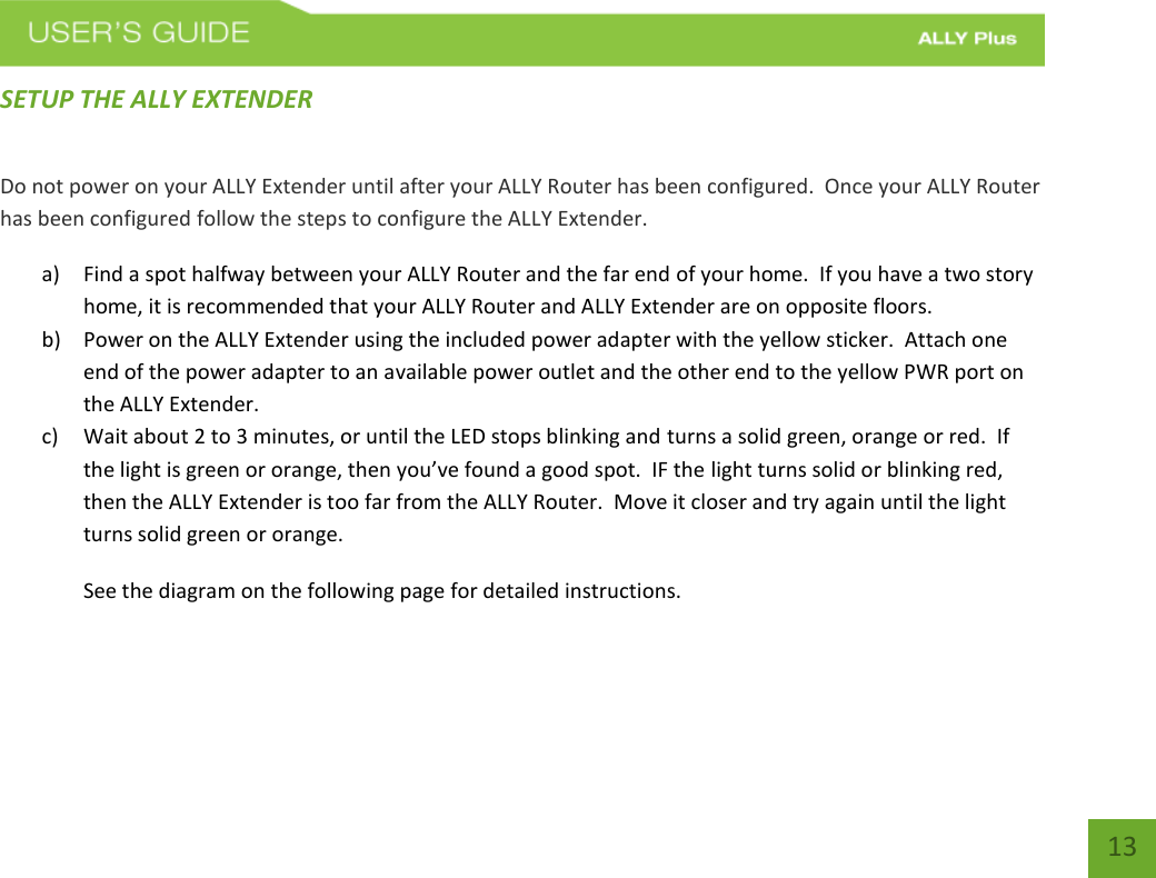   13 SETUP THE ALLY EXTENDER Do not power on your ALLY Extender until after your ALLY Router has been configured.  Once your ALLY Router has been configured follow the steps to configure the ALLY Extender. a) Find a spot halfway between your ALLY Router and the far end of your home.  If you have a two story home, it is recommended that your ALLY Router and ALLY Extender are on opposite floors. b) Power on the ALLY Extender using the included power adapter with the yellow sticker.  Attach one end of the power adapter to an available power outlet and the other end to the yellow PWR port on the ALLY Extender. c) Wait about 2 to 3 minutes, or until the LED stops blinking and turns a solid green, orange or red.  If the light is green or orange, then you’ve found a good spot.  IF the light turns solid or blinking red, then the ALLY Extender is too far from the ALLY Router.  Move it closer and try again until the light turns solid green or orange. See the diagram on the following page for detailed instructions.  