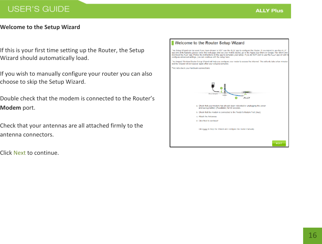   16 Welcome to the Setup Wizard  If this is your first time setting up the Router, the Setup Wizard should automatically load.  If you wish to manually configure your router you can also choose to skip the Setup Wizard.  Double check that the modem is connected to the Router’s Modem port.  Check that your antennas are all attached firmly to the antenna connectors.  Click Next to continue. 