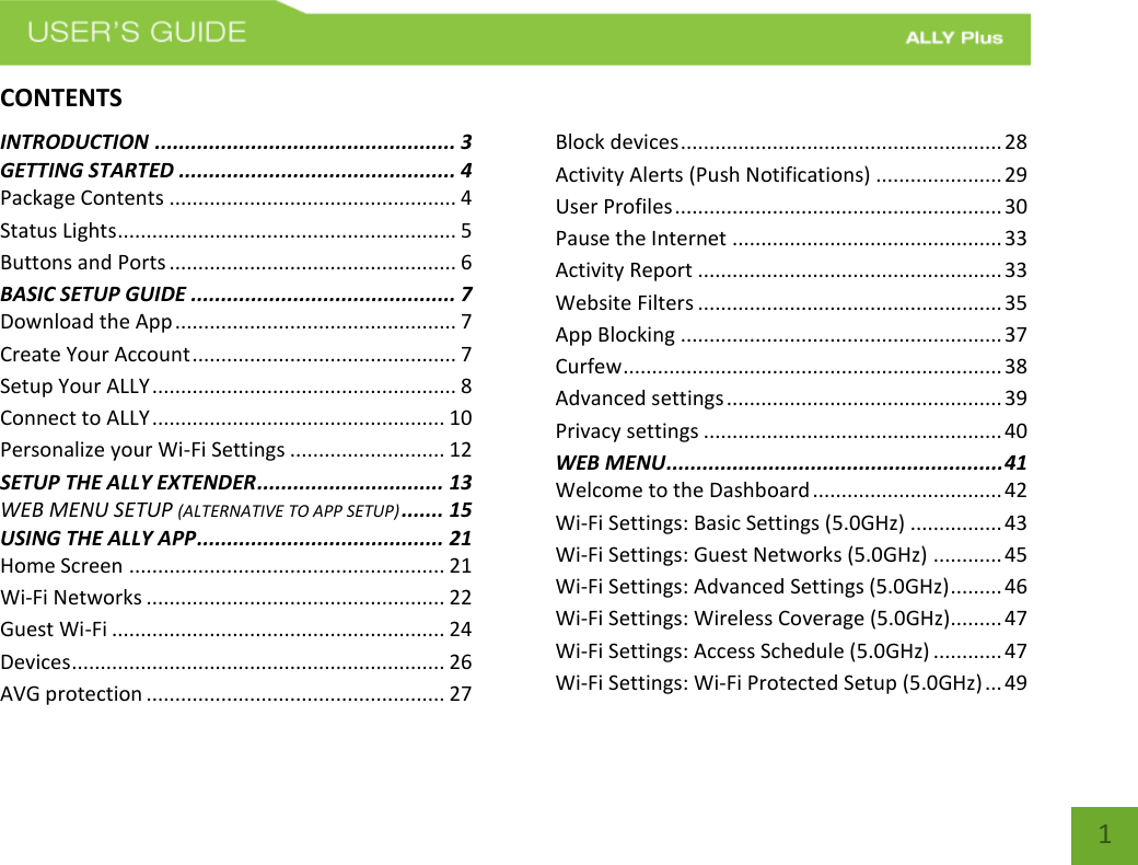   1 CONTENTSINTRODUCTION .................................................. 3 GETTING STARTED .............................................. 4 Package Contents .................................................. 4 Status Lights ........................................................... 5 Buttons and Ports .................................................. 6 BASIC SETUP GUIDE ............................................ 7 Download the App ................................................. 7 Create Your Account .............................................. 7 Setup Your ALLY ..................................................... 8 Connect to ALLY ................................................... 10 Personalize your Wi-Fi Settings ........................... 12 SETUP THE ALLY EXTENDER ............................... 13 WEB MENU SETUP (ALTERNATIVE TO APP SETUP) ....... 15 USING THE ALLY APP ......................................... 21 Home Screen ....................................................... 21 Wi-Fi Networks .................................................... 22 Guest Wi-Fi .......................................................... 24 Devices ................................................................. 26 AVG protection .................................................... 27 Block devices ........................................................ 28 Activity Alerts (Push Notifications) ...................... 29 User Profiles ......................................................... 30 Pause the Internet ............................................... 33 Activity Report ..................................................... 33 Website Filters ..................................................... 35 App Blocking ........................................................ 37 Curfew .................................................................. 38 Advanced settings ................................................ 39 Privacy settings .................................................... 40 WEB MENU ........................................................ 41 Welcome to the Dashboard ................................. 42 Wi-Fi Settings: Basic Settings (5.0GHz) ................ 43 Wi-Fi Settings: Guest Networks (5.0GHz) ............ 45 Wi-Fi Settings: Advanced Settings (5.0GHz) ......... 46 Wi-Fi Settings: Wireless Coverage (5.0GHz)......... 47 Wi-Fi Settings: Access Schedule (5.0GHz) ............ 47 Wi-Fi Settings: Wi-Fi Protected Setup (5.0GHz) ... 49 