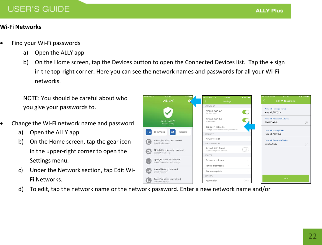   22 Wi-Fi Networks   Find your Wi-Fi passwords a) Open the ALLY app b) On the Home screen, tap the Devices button to open the Connected Devices list.  Tap the + sign in the top-right corner. Here you can see the network names and passwords for all your Wi-Fi networks.    NOTE: You should be careful about who you give your passwords to.   Change the Wi-Fi network name and password a) Open the ALLY app b) On the Home screen, tap the gear icon in the upper-right corner to open the Settings menu. c) Under the Network section, tap Edit Wi-Fi Networks.   d) To edit, tap the network name or the network password. Enter a new network name and/or 