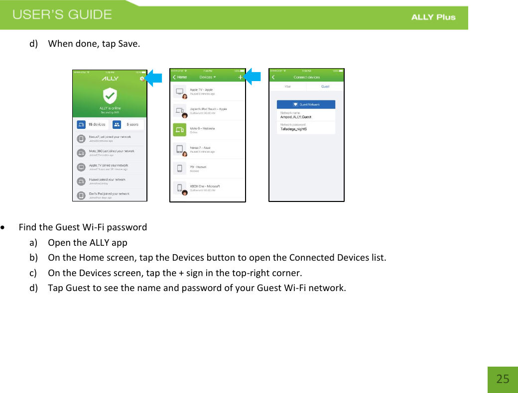   25 d) When done, tap Save.                                    Find the Guest Wi-Fi password a) Open the ALLY app b) On the Home screen, tap the Devices button to open the Connected Devices list.     c) On the Devices screen, tap the + sign in the top-right corner.  d) Tap Guest to see the name and password of your Guest Wi-Fi network. 