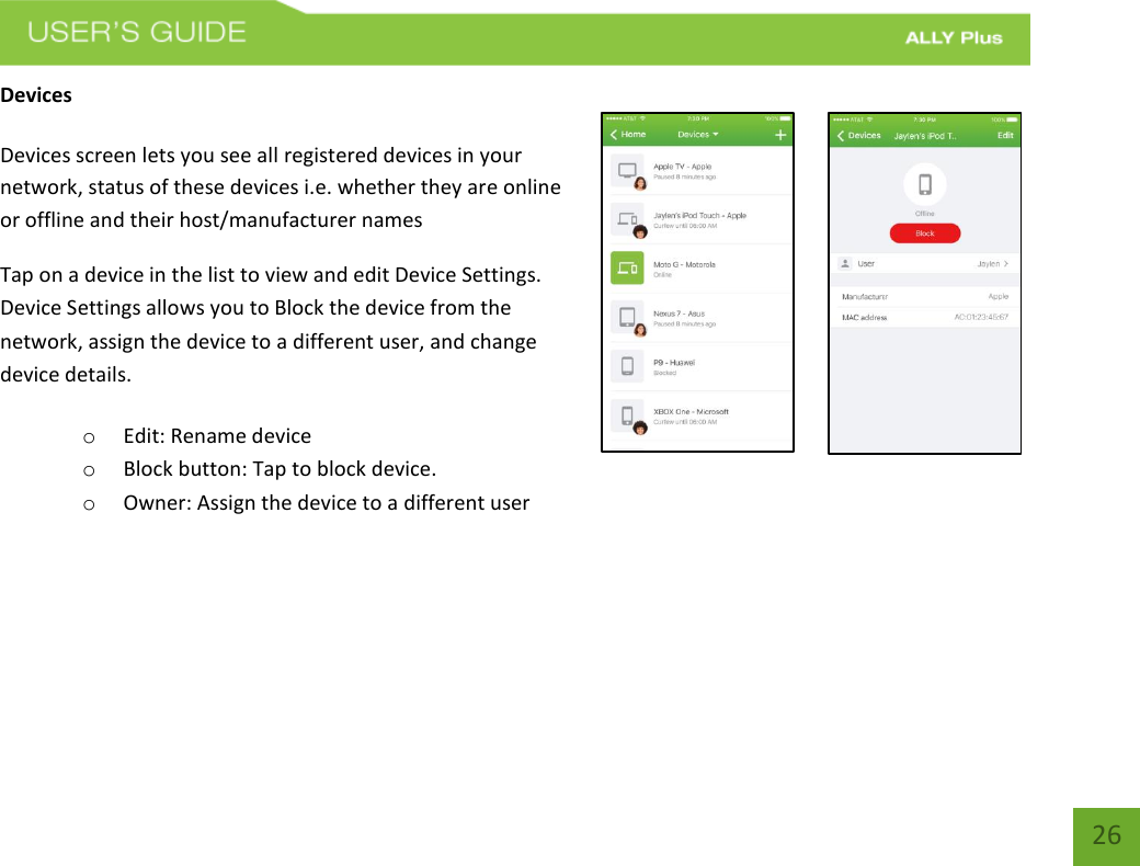   26 Devices   Devices screen lets you see all registered devices in your network, status of these devices i.e. whether they are online or offline and their host/manufacturer names Tap on a device in the list to view and edit Device Settings. Device Settings allows you to Block the device from the network, assign the device to a different user, and change device details. o Edit: Rename device  o Block button: Tap to block device.  o Owner: Assign the device to a different user      