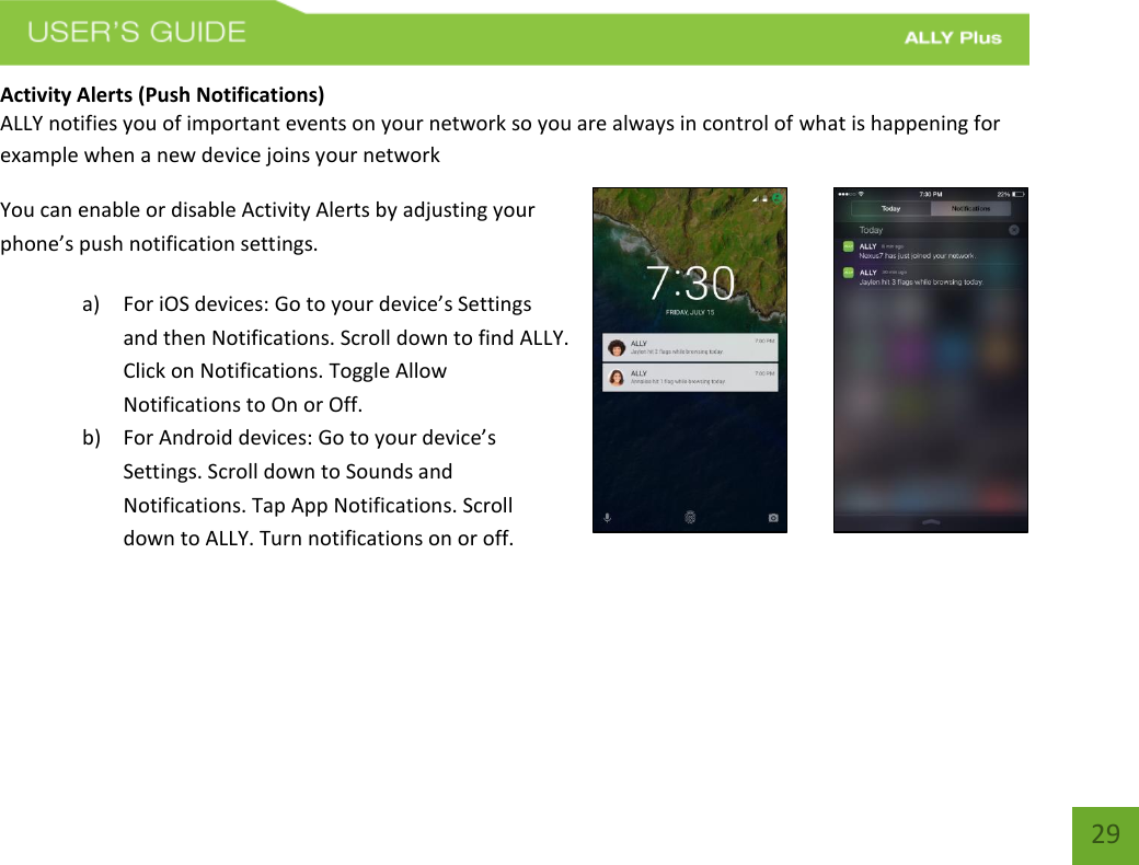   29 Activity Alerts (Push Notifications) ALLY notifies you of important events on your network so you are always in control of what is happening for example when a new device joins your network You can enable or disable Activity Alerts by adjusting your phone’s push notification settings. a) For iOS devices: Go to your device’s Settings and then Notifications. Scroll down to find ALLY. Click on Notifications. Toggle Allow Notifications to On or Off. b) For Android devices: Go to your device’s Settings. Scroll down to Sounds and Notifications. Tap App Notifications. Scroll down to ALLY. Turn notifications on or off.    