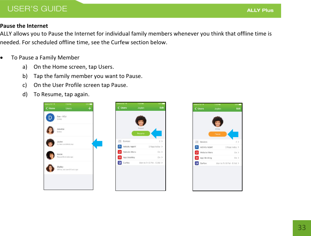 33 Pause the Internet ALLY allows you to Pause the Internet for individual family members whenever you think that offline time is needed. For scheduled offline time, see the Curfew section below. To Pause a Family Membera) On the Home screen, tap Users.b) Tap the family member you want to Pause.c) On the User Profile screen tap Pause.d) To Resume, tap again.