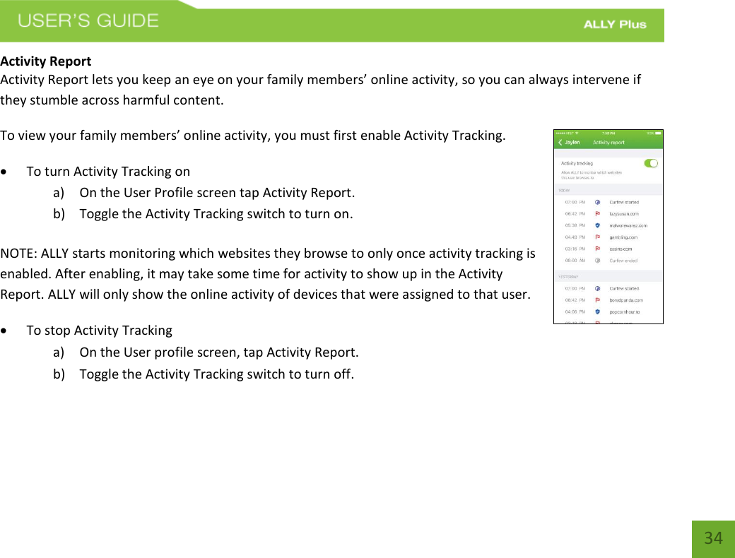   34 Activity Report Activity Report lets you keep an eye on your family members’ online activity, so you can always intervene if they stumble across harmful content. To view your family members’ online activity, you must first enable Activity Tracking.   To turn Activity Tracking on a) On the User Profile screen tap Activity Report. b) Toggle the Activity Tracking switch to turn on. NOTE: ALLY starts monitoring which websites they browse to only once activity tracking is enabled. After enabling, it may take some time for activity to show up in the Activity Report. ALLY will only show the online activity of devices that were assigned to that user.  To stop Activity Tracking  a) On the User profile screen, tap Activity Report. b) Toggle the Activity Tracking switch to turn off. 