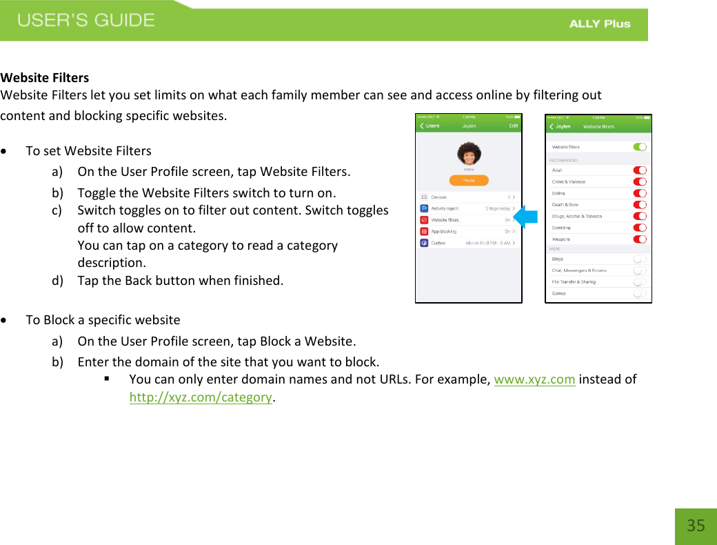 35 Website Filters  Website Filters let you set limits on what each family member can see and access online by filtering out content and blocking specific websites. To set Website Filtersa) On the User Profile screen, tap Website Filters.b) Toggle the Website Filters switch to turn on.c) Switch toggles on to filter out content. Switch togglesoff to allow content.You can tap on a category to read a categorydescription.d) Tap the Back button when finished.To Block a specific websitea) On the User Profile screen, tap Block a Website.b) Enter the domain of the site that you want to block.You can only enter domain names and not URLs. For example, www.xyz.com instead ofhttp://xyz.com/category.