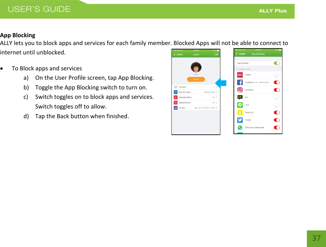   37  App Blocking  ALLY lets you to block apps and services for each family member. Blocked Apps will not be able to connect to internet until unblocked.   To Block apps and services  a) On the User Profile screen, tap App Blocking.  b) Toggle the App Blocking switch to turn on. c) Switch toggles on to block apps and services. Switch toggles off to allow. d) Tap the Back button when finished.     