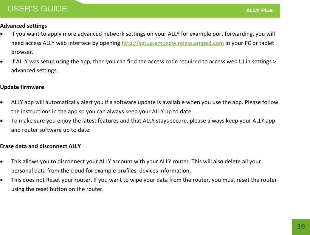   39 Advanced settings  If you want to apply more advanced network settings on your ALLY for example port forwarding, you will need access ALLY web interface by opening http://setup.ampedwireless.amped.com in your PC or tablet browser.   If ALLY was setup using the app, then you can find the access code required to access web UI in settings &gt; advanced settings. Update firmware  ALLY app will automatically alert you if a software update is available when you use the app. Please follow the instructions in the app so you can always keep your ALLY up to date.  To make sure you enjoy the latest features and that ALLY stays secure, please always keep your ALLY app and router software up to date. Erase data and disconnect ALLY  This allows you to disconnect your ALLY account with your ALLY router. This will also delete all your personal data from the cloud for example profiles, devices information.   This does not Reset your router. If you want to wipe your data from the router, you must reset the router using the reset button on the router. 