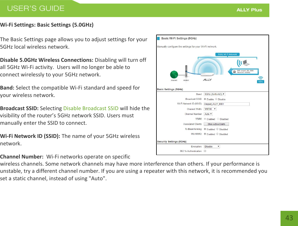 43 Wi-Fi Settings: Basic Settings (5.0GHz) The Basic Settings page allows you to adjust settings for your 5GHz local wireless network. Disable 5.0GHz Wireless Connections: Disabling will turn off all 5GHz Wi-Fi activity.  Users will no longer be able to connect wirelessly to your 5GHz network. Band: Select the compatible Wi-Fi standard and speed for your wireless network. Broadcast SSID: Selecting Disable Broadcast SSID will hide the visibility of the router’s 5GHz network SSID. Users must manually enter the SSID to connect. Wi-Fi Network ID (SSID): The name of your 5GHz wireless network. Channel Number:  Wi-Fi networks operate on specific wireless channels. Some network channels may have more interference than others. If your performance is unstable, try a different channel number. If you are using a repeater with this network, it is recommended you set a static channel, instead of using &quot;Auto&quot;. 