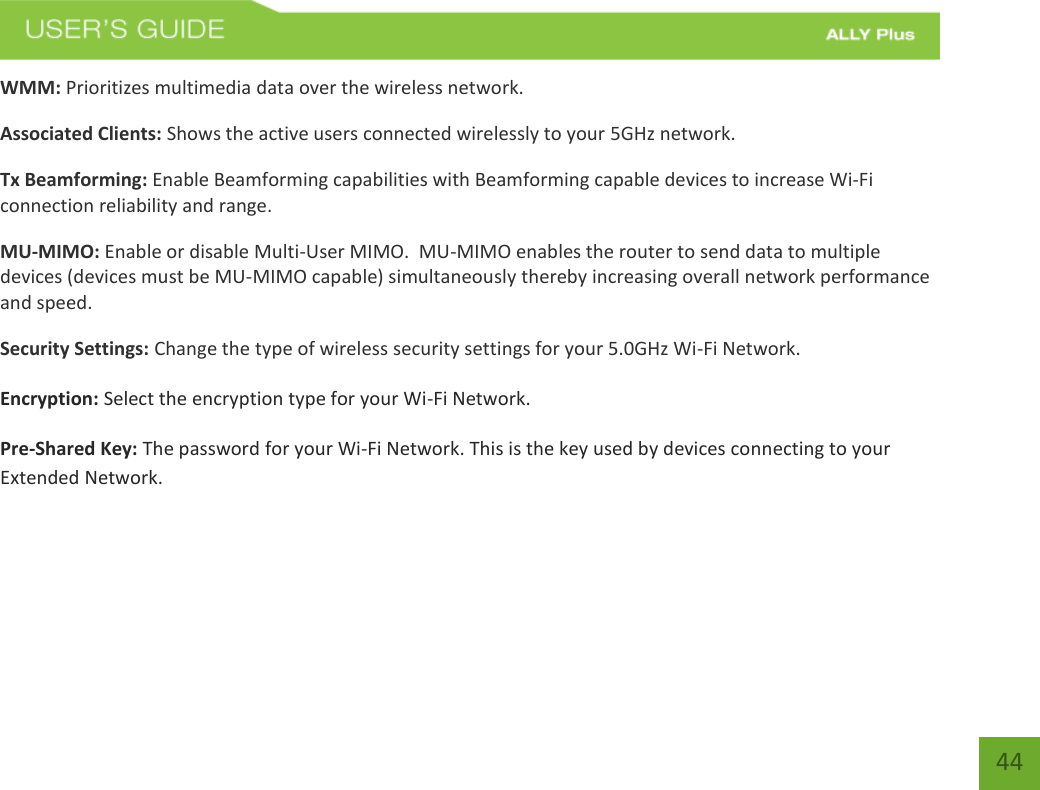 44 WMM: Prioritizes multimedia data over the wireless network. Associated Clients: Shows the active users connected wirelessly to your 5GHz network. Tx Beamforming: Enable Beamforming capabilities with Beamforming capable devices to increase Wi-Fi connection reliability and range.  MU-MIMO: Enable or disable Multi-User MIMO.  MU-MIMO enables the router to send data to multiple devices (devices must be MU-MIMO capable) simultaneously thereby increasing overall network performance and speed.   Security Settings: Change the type of wireless security settings for your 5.0GHz Wi-Fi Network. Encryption: Select the encryption type for your Wi-Fi Network. Pre-Shared Key: The password for your Wi-Fi Network. This is the key used by devices connecting to your Extended Network.  