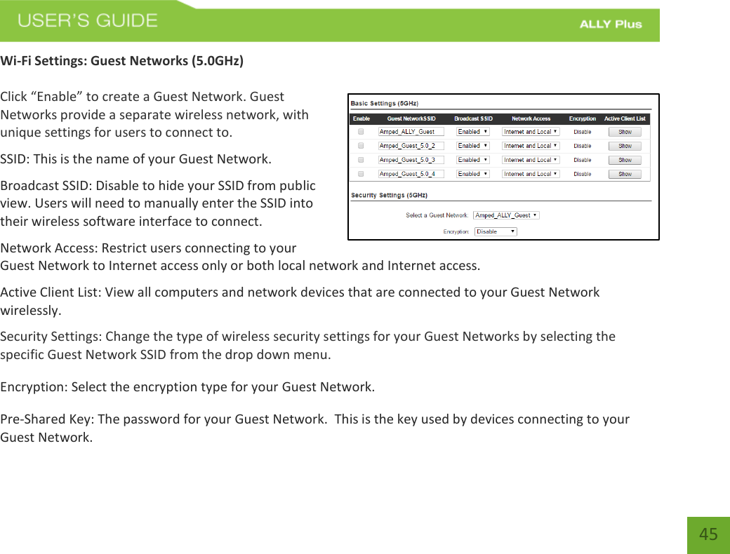   45 Wi-Fi Settings: Guest Networks (5.0GHz)  Click “Enable” to create a Guest Network. Guest Networks provide a separate wireless network, with unique settings for users to connect to. SSID: This is the name of your Guest Network. Broadcast SSID: Disable to hide your SSID from public view. Users will need to manually enter the SSID into their wireless software interface to connect. Network Access: Restrict users connecting to your Guest Network to Internet access only or both local network and Internet access. Active Client List: View all computers and network devices that are connected to your Guest Network wirelessly. Security Settings: Change the type of wireless security settings for your Guest Networks by selecting the specific Guest Network SSID from the drop down menu. Encryption: Select the encryption type for your Guest Network.  Pre-Shared Key: The password for your Guest Network.  This is the key used by devices connecting to your Guest Network.  