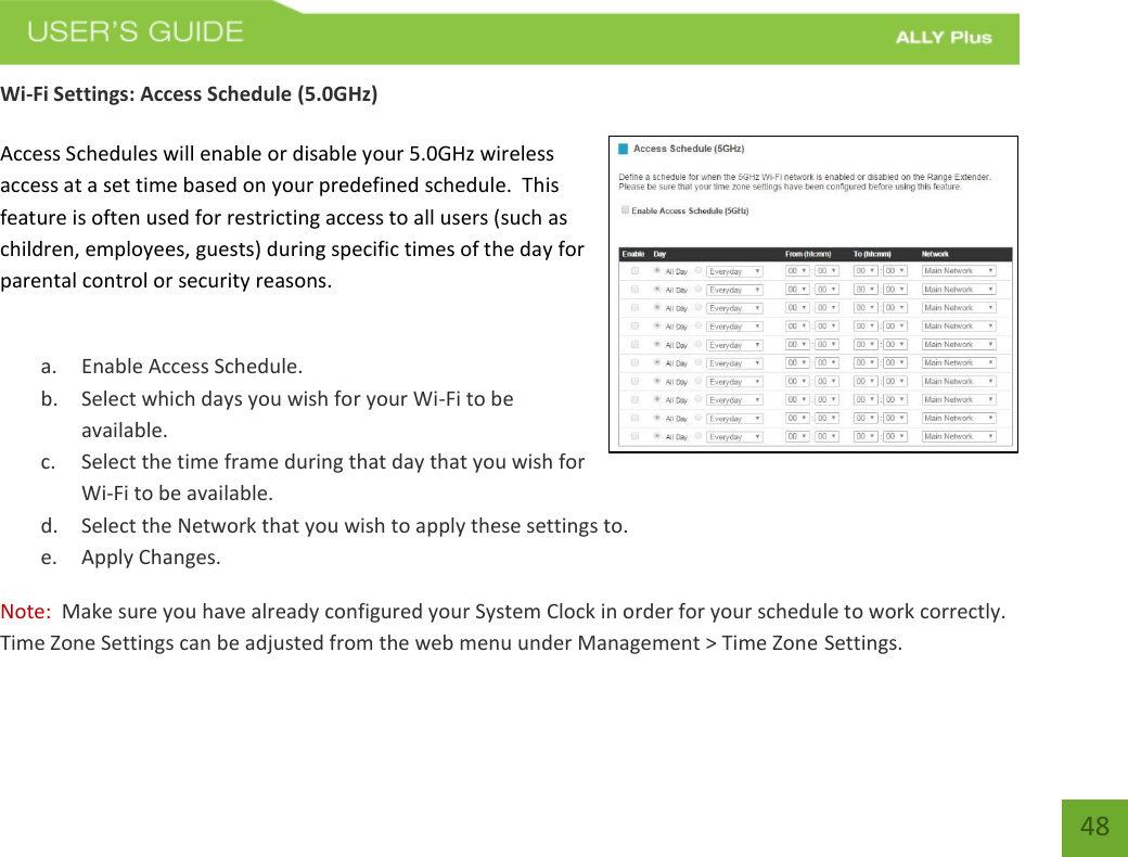   48 Wi-Fi Settings: Access Schedule (5.0GHz)  Access Schedules will enable or disable your 5.0GHz wireless access at a set time based on your predefined schedule.  This feature is often used for restricting access to all users (such as children, employees, guests) during specific times of the day for parental control or security reasons.  a. Enable Access Schedule. b. Select which days you wish for your Wi-Fi to be available. c. Select the time frame during that day that you wish for Wi-Fi to be available. d. Select the Network that you wish to apply these settings to. e. Apply Changes. Note:  Make sure you have already configured your System Clock in order for your schedule to work correctly. Time Zone Settings can be adjusted from the web menu under Management &gt; Time Zone Settings. 