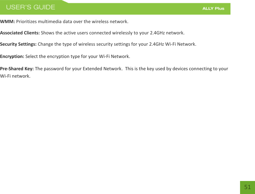   51 WMM: Prioritizes multimedia data over the wireless network. Associated Clients: Shows the active users connected wirelessly to your 2.4GHz network. Security Settings: Change the type of wireless security settings for your 2.4GHz Wi-Fi Network. Encryption: Select the encryption type for your Wi-Fi Network.  Pre-Shared Key: The password for your Extended Network.  This is the key used by devices connecting to your Wi-Fi network.  