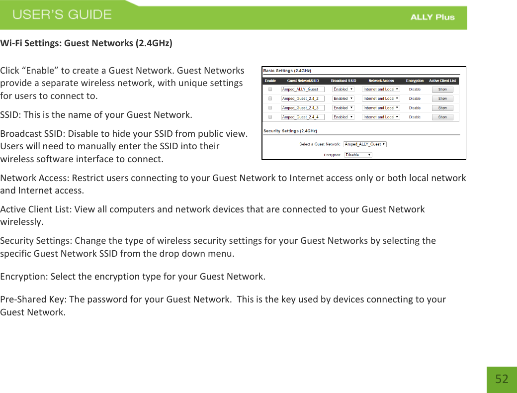   52 Wi-Fi Settings: Guest Networks (2.4GHz)  Click “Enable” to create a Guest Network. Guest Networks provide a separate wireless network, with unique settings for users to connect to. SSID: This is the name of your Guest Network. Broadcast SSID: Disable to hide your SSID from public view. Users will need to manually enter the SSID into their wireless software interface to connect. Network Access: Restrict users connecting to your Guest Network to Internet access only or both local network and Internet access. Active Client List: View all computers and network devices that are connected to your Guest Network wirelessly. Security Settings: Change the type of wireless security settings for your Guest Networks by selecting the specific Guest Network SSID from the drop down menu. Encryption: Select the encryption type for your Guest Network.  Pre-Shared Key: The password for your Guest Network.  This is the key used by devices connecting to your Guest Network.  