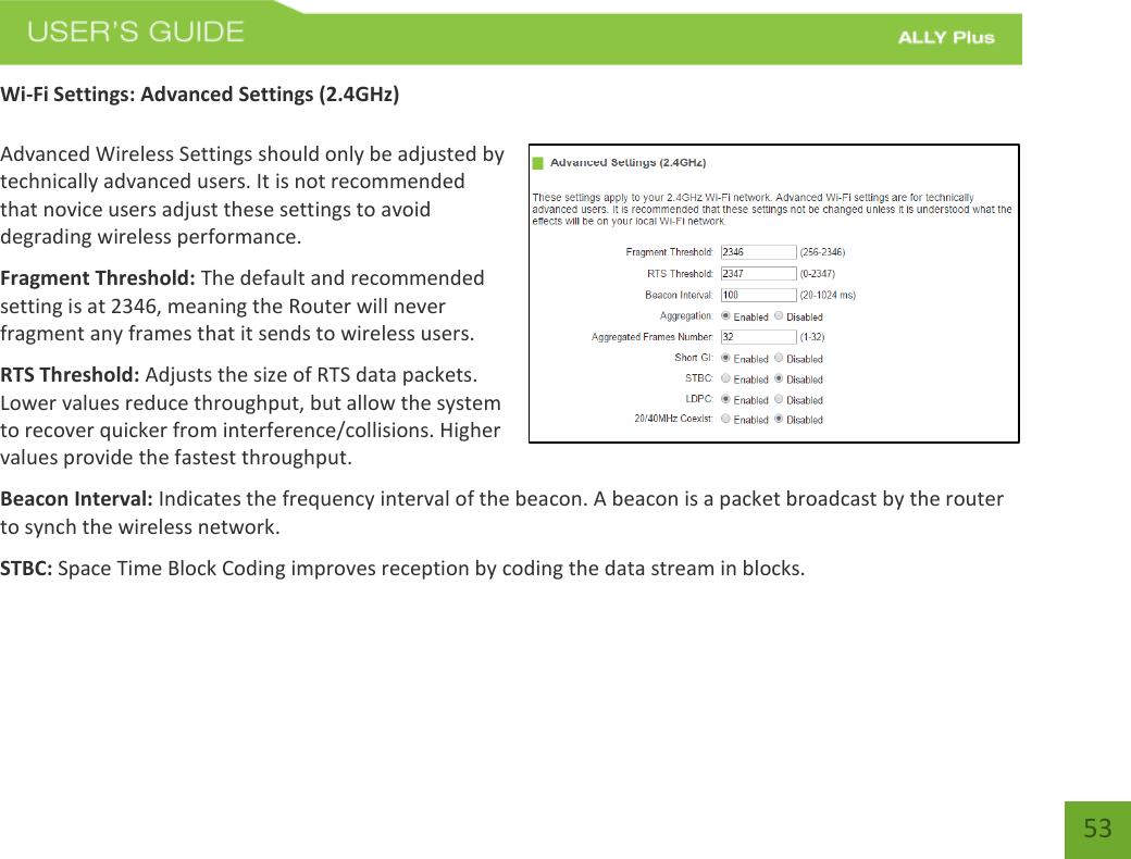   53 Wi-Fi Settings: Advanced Settings (2.4GHz)  Advanced Wireless Settings should only be adjusted by technically advanced users. It is not recommended that novice users adjust these settings to avoid degrading wireless performance. Fragment Threshold: The default and recommended setting is at 2346, meaning the Router will never fragment any frames that it sends to wireless users. RTS Threshold: Adjusts the size of RTS data packets. Lower values reduce throughput, but allow the system to recover quicker from interference/collisions. Higher values provide the fastest throughput. Beacon Interval: Indicates the frequency interval of the beacon. A beacon is a packet broadcast by the router to synch the wireless network. STBC: Space Time Block Coding improves reception by coding the data stream in blocks.   