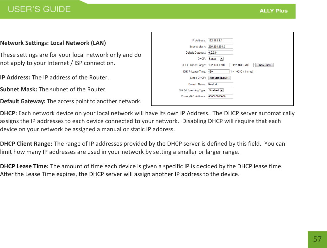   57  Network Settings: Local Network (LAN) These settings are for your local network only and do not apply to your Internet / ISP connection. IP Address: The IP address of the Router. Subnet Mask: The subnet of the Router. Default Gateway: The access point to another network. DHCP: Each network device on your local network will have its own IP Address.  The DHCP server automatically assigns the IP addresses to each device connected to your network.  Disabling DHCP will require that each device on your network be assigned a manual or static IP address. DHCP Client Range: The range of IP addresses provided by the DHCP server is defined by this field.  You can limit how many IP addresses are used in your network by setting a smaller or larger range. DHCP Lease Time: The amount of time each device is given a specific IP is decided by the DHCP lease time.  After the Lease Time expires, the DHCP server will assign another IP address to the device. 