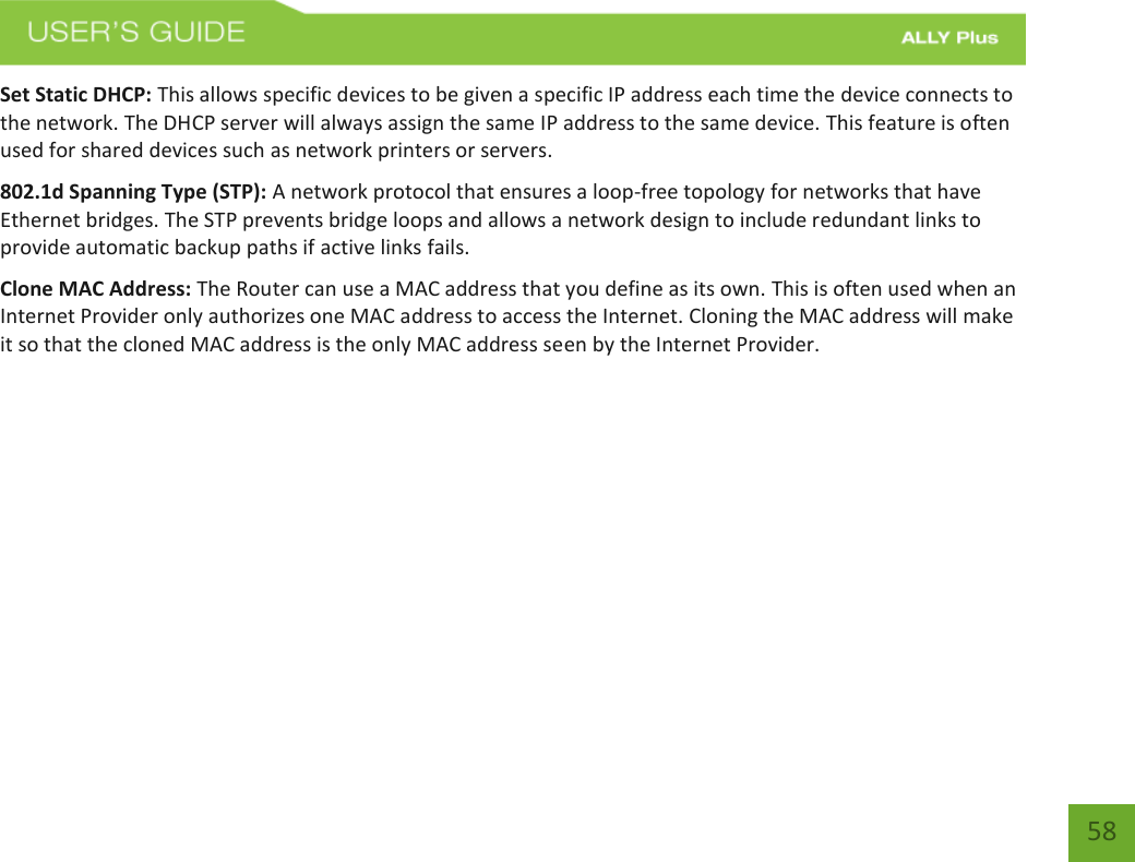   58 Set Static DHCP: This allows specific devices to be given a specific IP address each time the device connects to the network. The DHCP server will always assign the same IP address to the same device. This feature is often used for shared devices such as network printers or servers. 802.1d Spanning Type (STP): A network protocol that ensures a loop-free topology for networks that have Ethernet bridges. The STP prevents bridge loops and allows a network design to include redundant links to provide automatic backup paths if active links fails. Clone MAC Address: The Router can use a MAC address that you define as its own. This is often used when an Internet Provider only authorizes one MAC address to access the Internet. Cloning the MAC address will make it so that the cloned MAC address is the only MAC address seen by the Internet Provider.   