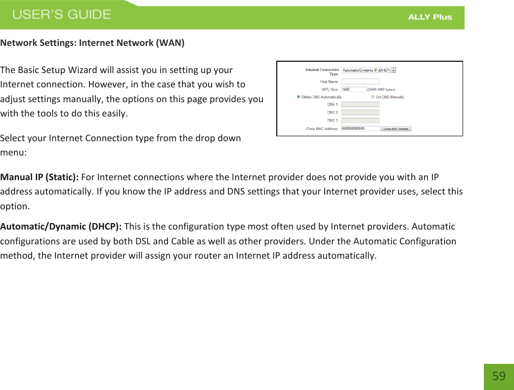   59 Network Settings: Internet Network (WAN)  The Basic Setup Wizard will assist you in setting up your Internet connection. However, in the case that you wish to adjust settings manually, the options on this page provides you with the tools to do this easily. Select your Internet Connection type from the drop down menu: Manual IP (Static): For Internet connections where the Internet provider does not provide you with an IP address automatically. If you know the IP address and DNS settings that your Internet provider uses, select this option. Automatic/Dynamic (DHCP): This is the configuration type most often used by Internet providers. Automatic configurations are used by both DSL and Cable as well as other providers. Under the Automatic Configuration method, the Internet provider will assign your router an Internet IP address automatically.    