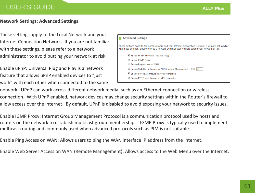   61 Network Settings: Advanced Settings  These settings apply to the Local Network and your Internet Connection Network.  If you are not familiar with these settings, please refer to a network administrator to avoid putting your network at risk.   Enable uPnP: Universal Plug and Play is a network feature that allows uPnP enabled devices to “just work” with each other when connected to the same network.  UPnP can work across different network media, such as an Ethernet connection or wireless connection.  With UPnP enabled, network devices may change security settings within the Router’s firewall to allow access over the Internet.  By default, UPnP is disabled to avoid exposing your network to security issues. Enable IGMP Proxy: Internet Group Management Protocol is a communication protocol used by hosts and routers on the network to establish multicast group memberships.  IGMP Proxy is typically used to implement multicast routing and commonly used when advanced protocols such as PIM is not suitable. Enable Ping Access on WAN: Allows users to ping the WAN interface IP address from the Internet. Enable Web Server Access on WAN (Remote Management): Allows access to the Web Menu over the Internet. 