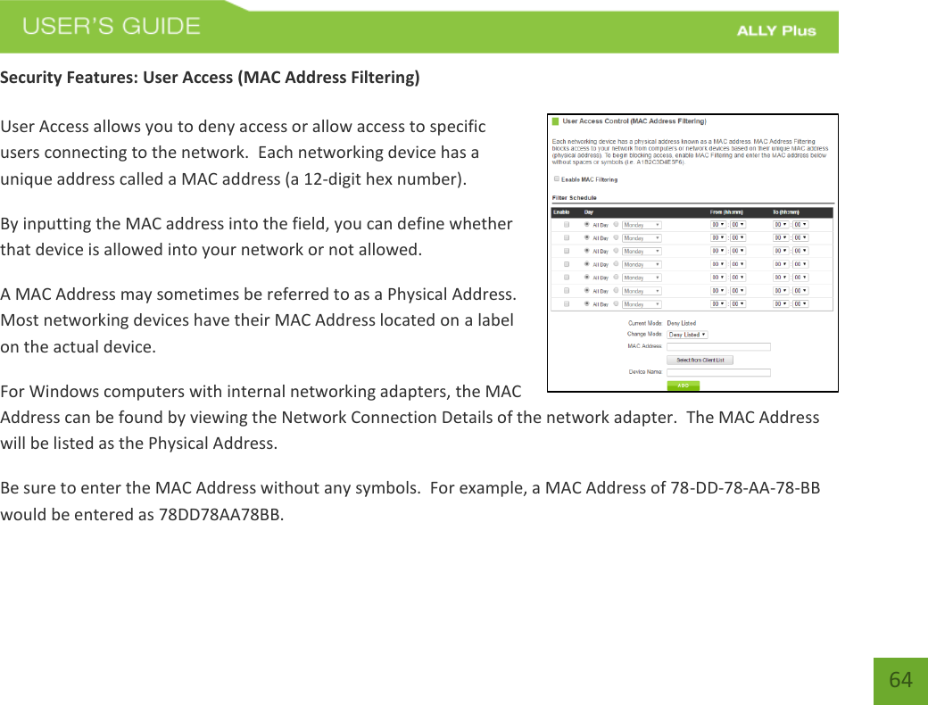   64 Security Features: User Access (MAC Address Filtering)  User Access allows you to deny access or allow access to specific users connecting to the network.  Each networking device has a unique address called a MAC address (a 12-digit hex number). By inputting the MAC address into the field, you can define whether that device is allowed into your network or not allowed. A MAC Address may sometimes be referred to as a Physical Address.  Most networking devices have their MAC Address located on a label on the actual device. For Windows computers with internal networking adapters, the MAC Address can be found by viewing the Network Connection Details of the network adapter.  The MAC Address will be listed as the Physical Address.   Be sure to enter the MAC Address without any symbols.  For example, a MAC Address of 78-DD-78-AA-78-BB would be entered as 78DD78AA78BB.  