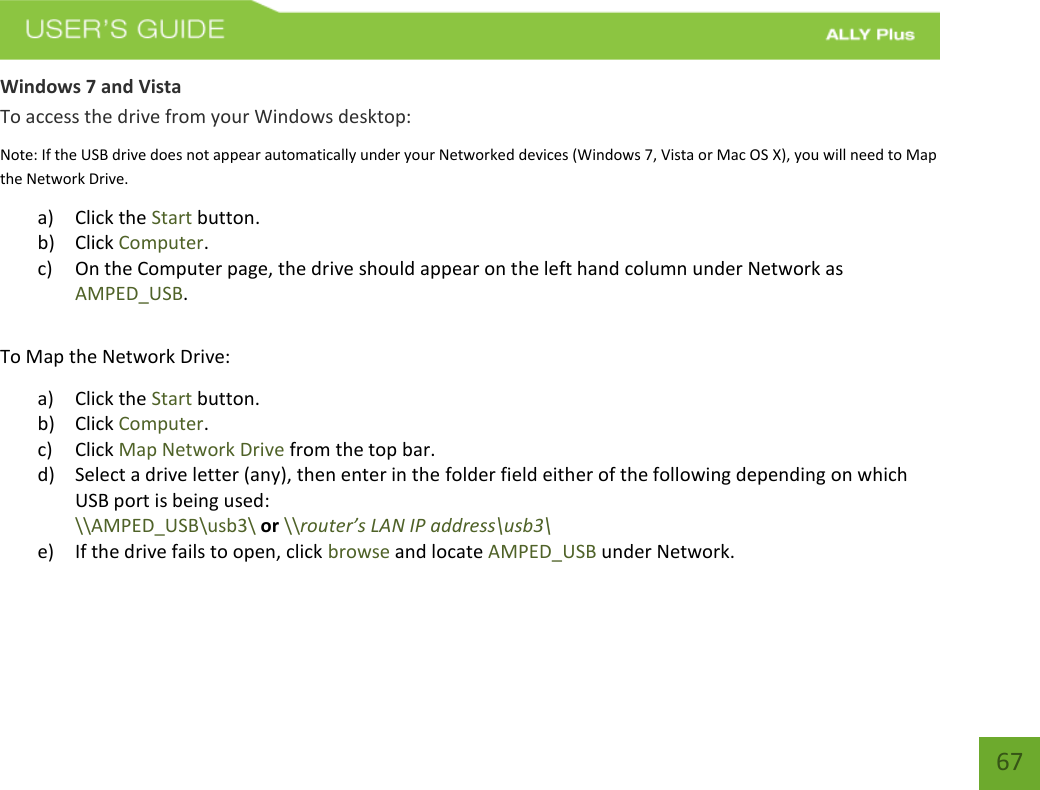   67 Windows 7 and Vista To access the drive from your Windows desktop: Note: If the USB drive does not appear automatically under your Networked devices (Windows 7, Vista or Mac OS X), you will need to Map the Network Drive. a) Click the Start button. b) Click Computer. c) On the Computer page, the drive should appear on the left hand column under Network as AMPED_USB.  To Map the Network Drive:  a) Click the Start button. b) Click Computer. c) Click Map Network Drive from the top bar.   d) Select a drive letter (any), then enter in the folder field either of the following depending on which USB port is being used:  \\AMPED_USB\usb3\ or \\router’s LAN IP address\usb3\     e) If the drive fails to open, click browse and locate AMPED_USB under Network.   