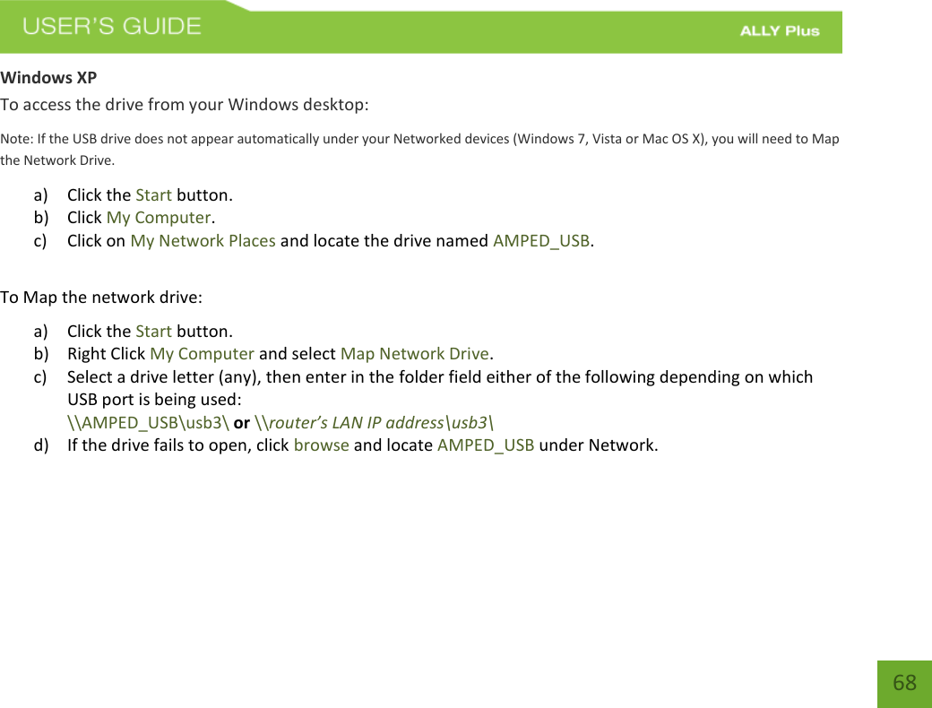   68 Windows XP To access the drive from your Windows desktop: Note: If the USB drive does not appear automatically under your Networked devices (Windows 7, Vista or Mac OS X), you will need to Map the Network Drive. a) Click the Start button. b) Click My Computer. c) Click on My Network Places and locate the drive named AMPED_USB.  To Map the network drive: a) Click the Start button. b) Right Click My Computer and select Map Network Drive. c) Select a drive letter (any), then enter in the folder field either of the following depending on which USB port is being used:  \\AMPED_USB\usb3\ or \\router’s LAN IP address\usb3\     d) If the drive fails to open, click browse and locate AMPED_USB under Network.    