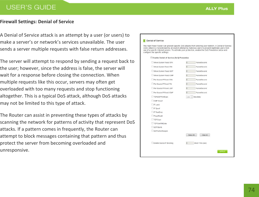   74 Firewall Settings: Denial of Service  A Denial of Service attack is an attempt by a user (or users) to make a server’s or network’s services unavailable. The user sends a server multiple requests with false return addresses. The server will attempt to respond by sending a request back to the user; however, since the address is false, the server will wait for a response before closing the connection. When multiple requests like this occur, servers may often get overloaded with too many requests and stop functioning altogether. This is a typical DoS attack, although DoS attacks may not be limited to this type of attack. The Router can assist in preventing these types of attacks by scanning the network for patterns of activity that represent DoS attacks. If a pattern comes in frequently, the Router can attempt to block messages containing that pattern and thus protect the server from becoming overloaded and unresponsive. 