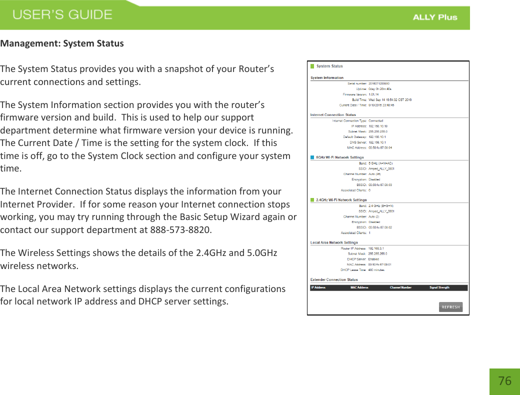    76 Management: System Status  The System Status provides you with a snapshot of your Router’s current connections and settings. The System Information section provides you with the router’s firmware version and build.  This is used to help our support department determine what firmware version your device is running.  The Current Date / Time is the setting for the system clock.  If this time is off, go to the System Clock section and configure your system time. The Internet Connection Status displays the information from your Internet Provider.  If for some reason your Internet connection stops working, you may try running through the Basic Setup Wizard again or contact our support department at 888-573-8820. The Wireless Settings shows the details of the 2.4GHz and 5.0GHz wireless networks. The Local Area Network settings displays the current configurations for local network IP address and DHCP server settings. 