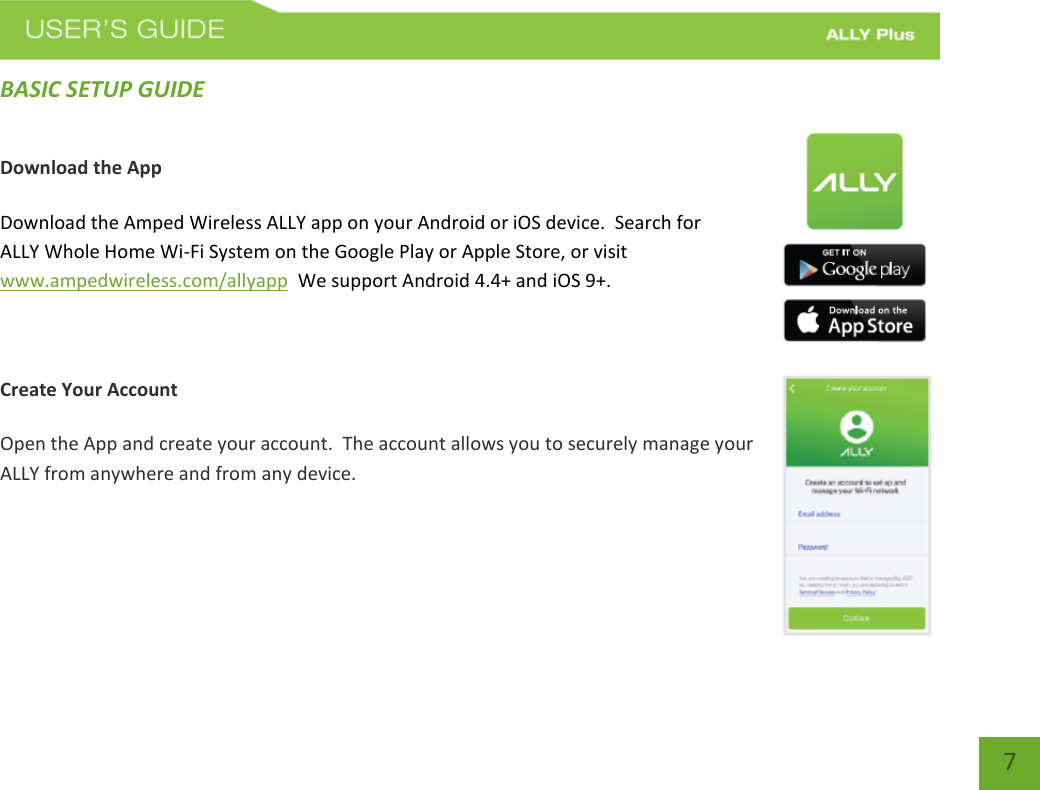 7 BASIC SETUP GUIDE Download the App Download the Amped Wireless ALLY app on your Android or iOS device.  Search for ALLY Whole Home Wi-Fi System on the Google Play or Apple Store, or visit www.ampedwireless.com/allyapp  We support Android 4.4+ and iOS 9+.  Create Your Account Open the App and create your account.  The account allows you to securely manage your ALLY from anywhere and from any device.   