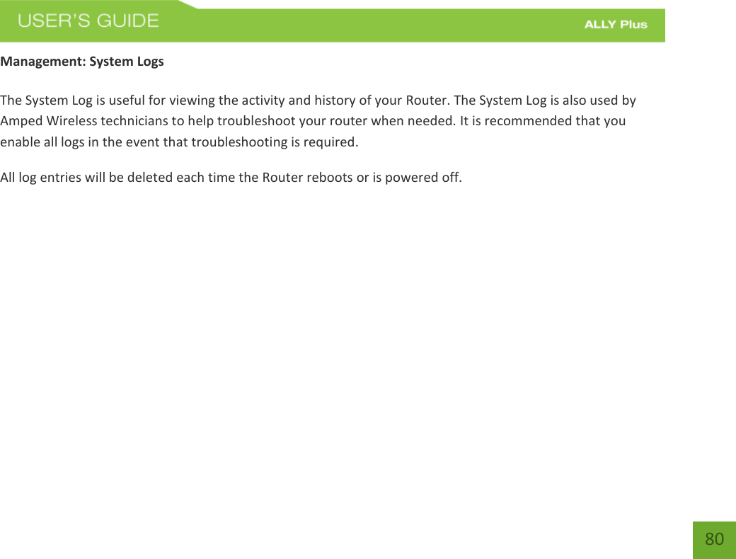    80 Management: System Logs  The System Log is useful for viewing the activity and history of your Router. The System Log is also used by Amped Wireless technicians to help troubleshoot your router when needed. It is recommended that you enable all logs in the event that troubleshooting is required. All log entries will be deleted each time the Router reboots or is powered off. 