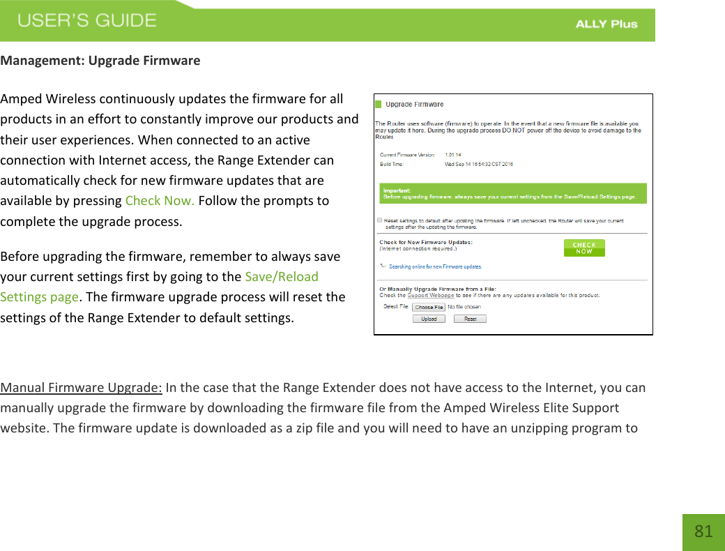    81 Management: Upgrade Firmware  Amped Wireless continuously updates the firmware for all products in an effort to constantly improve our products and their user experiences. When connected to an active connection with Internet access, the Range Extender can automatically check for new firmware updates that are available by pressing Check Now. Follow the prompts to complete the upgrade process. Before upgrading the firmware, remember to always save your current settings first by going to the Save/Reload Settings page. The firmware upgrade process will reset the settings of the Range Extender to default settings.  Manual Firmware Upgrade: In the case that the Range Extender does not have access to the Internet, you can manually upgrade the firmware by downloading the firmware file from the Amped Wireless Elite Support website. The firmware update is downloaded as a zip file and you will need to have an unzipping program to 