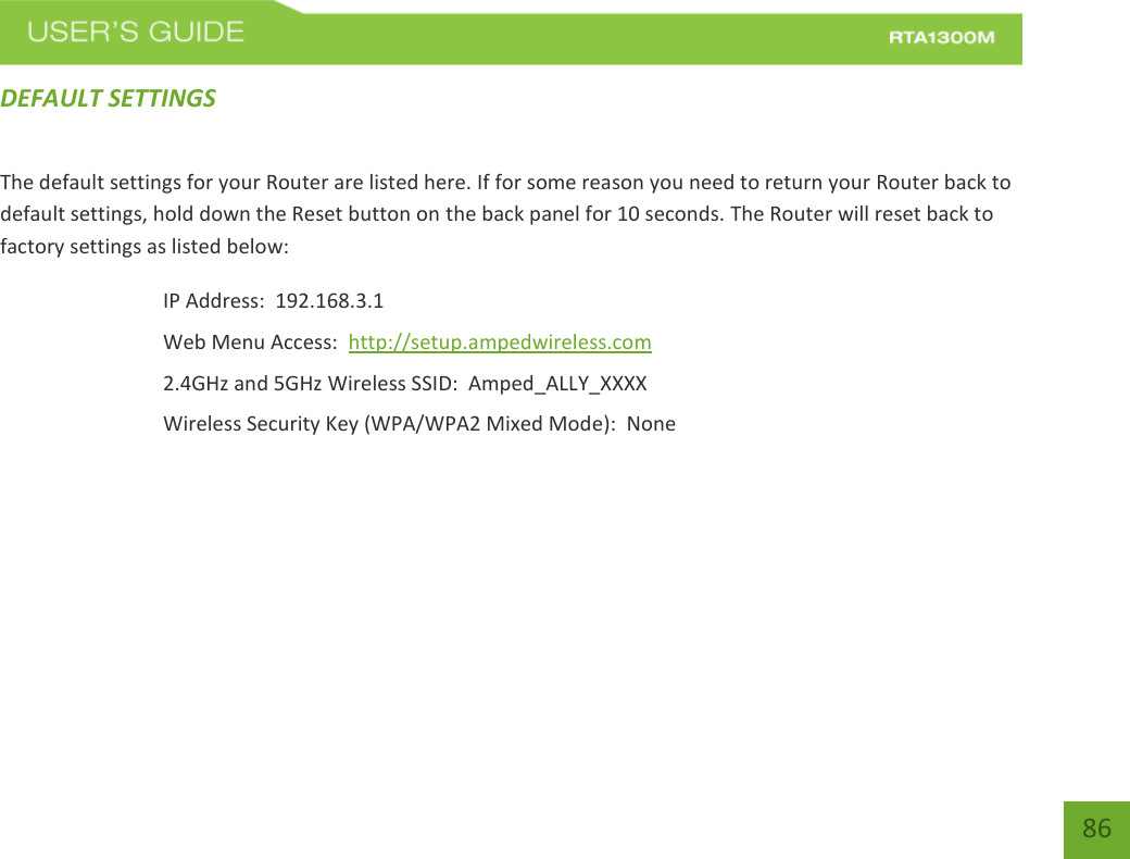    86 DEFAULT SETTINGS The default settings for your Router are listed here. If for some reason you need to return your Router back to default settings, hold down the Reset button on the back panel for 10 seconds. The Router will reset back to factory settings as listed below: IP Address:  192.168.3.1 Web Menu Access:  http://setup.ampedwireless.com 2.4GHz and 5GHz Wireless SSID:  Amped_ALLY_XXXX Wireless Security Key (WPA/WPA2 Mixed Mode):  None  