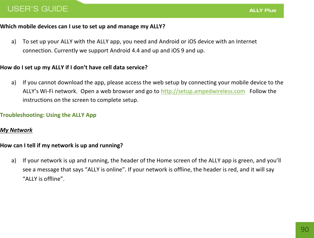    90 Which mobile devices can I use to set up and manage my ALLY? a) To set up your ALLY with the ALLY app, you need and Android or iOS device with an Internet connection. Currently we support Android 4.4 and up and iOS 9 and up.    How do I set up my ALLY if I don’t have cell data service? a) If you cannot download the app, please access the web setup by connecting your mobile device to the ALLY’s Wi-Fi network.  Open a web browser and go to http://setup.ampedwireless.com   Follow the instructions on the screen to complete setup.  Troubleshooting: Using the ALLY App My Network How can I tell if my network is up and running? a) If your network is up and running, the header of the Home screen of the ALLY app is green, and you’ll see a message that says “ALLY is online”. If your network is offline, the header is red, and it will say “ALLY is offline”. 