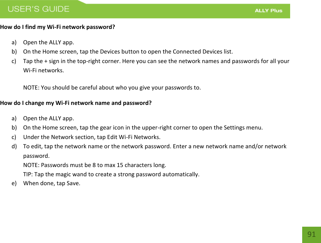    91 How do I find my Wi-Fi network password? a) Open the ALLY app. b) On the Home screen, tap the Devices button to open the Connected Devices list.     c) Tap the + sign in the top-right corner. Here you can see the network names and passwords for all your Wi-Fi networks. NOTE: You should be careful about who you give your passwords to. How do I change my Wi-Fi network name and password? a) Open the ALLY app. b) On the Home screen, tap the gear icon in the upper-right corner to open the Settings menu. c) Under the Network section, tap Edit Wi-Fi Networks.   d) To edit, tap the network name or the network password. Enter a new network name and/or network password. NOTE: Passwords must be 8 to max 15 characters long.    TIP: Tap the magic wand to create a strong password automatically. e) When done, tap Save. 