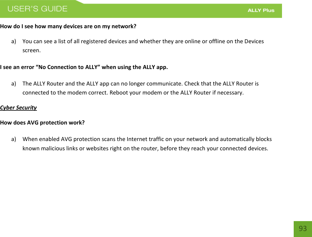    93 How do I see how many devices are on my network? a) You can see a list of all registered devices and whether they are online or offline on the Devices screen.   I see an error “No Connection to ALLY” when using the ALLY app. a) The ALLY Router and the ALLY app can no longer communicate. Check that the ALLY Router is connected to the modem correct. Reboot your modem or the ALLY Router if necessary. Cyber Security How does AVG protection work?  a) When enabled AVG protection scans the Internet traffic on your network and automatically blocks known malicious links or websites right on the router, before they reach your connected devices.    