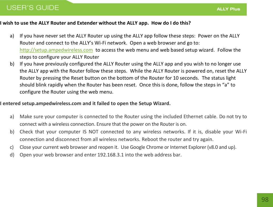    98 I wish to use the ALLY Router and Extender without the ALLY app.  How do I do this? a) If you have never set the ALLY Router up using the ALLY app follow these steps:  Power on the ALLY Router and connect to the ALLY’s Wi-Fi network.  Open a web browser and go to: http://setup.ampedwireless.com  to access the web menu and web based setup wizard.  Follow the steps to configure your ALLY Router b) If you have previously configured the ALLY Router using the ALLY app and you wish to no longer use the ALLY app with the Router follow these steps.  While the ALLY Router is powered on, reset the ALLY Router by pressing the Reset button on the bottom of the Router for 10 seconds.  The status light should blink rapidly when the Router has been reset.  Once this is done, follow the steps in “a” to configure the Router using the web menu. I entered setup.ampedwireless.com and it failed to open the Setup Wizard. a) Make sure your computer is connected to the Router using the included Ethernet cable. Do not try to connect with a wireless connection. Ensure that the power on the Router is on.   b) Check  that  your  computer  IS  NOT  connected  to  any  wireless  networks.  If  it  is,  disable  your  Wi-Fi connection and disconnect from all wireless networks. Reboot the router and try again. c) Close your current web browser and reopen it.  Use Google Chrome or Internet Explorer (v8.0 and up). d) Open your web browser and enter 192.168.3.1 into the web address bar. 