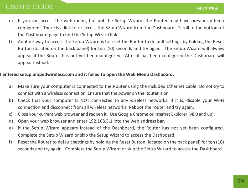    99 e) If  you can  access  the  web menu,  but  not  the Setup  Wizard,  the Router  may  have previously  been configured.  There is a link to re-access the Setup Wizard from the Dashboard.  Scroll to the bottom of the Dashboard page to find the Setup Wizard link.   f) Another way to access the Setup Wizard is to reset the Router to default settings by holding the Reset Button (located on the back panel) for ten (10) seconds and try again.  The Setup Wizard will always appear if the Router has not yet been configured.   After it  has been configured the Dashboard will appear instead. I entered setup.ampedwireless.com and it failed to open the Web Menu Dashboard. a) Make sure your computer is connected to the Router using the included Ethernet cable. Do not try to connect with a wireless connection. Ensure that the power on the Router is on.   b) Check  that  your  computer  IS  NOT  connected  to  any  wireless  networks.  If  it  is,  disable  your  Wi-Fi connection and disconnect from all wireless networks. Reboot the router and try again. c) Close your current web browser and reopen it.  Use Google Chrome or Internet Explorer (v8.0 and up). d) Open your web browser and enter 192.168.3.1 into the web address bar. e) If  the  Setup  Wizard  appears  instead  of  the  Dashboard,  the  Router  has  not  yet  been  configured. Complete the Setup Wizard or skip the Setup Wizard to access the Dashboard. f) Reset the Router to default settings by holding the Reset Button (located on the back panel) for ten (10) seconds and try again.  Complete the Setup Wizard or skip the Setup Wizard to access the Dashboard. 