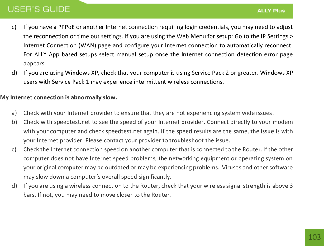    103 c) If you have a PPPoE or another Internet connection requiring login credentials, you may need to adjust the reconnection or time out settings. If you are using the Web Menu for setup: Go to the IP Settings &gt; Internet Connection (WAN) page and configure your Internet connection to automatically reconnect.  For ALLY App based setups select manual  setup once the Internet connection  detection  error page appears. d) If you are using Windows XP, check that your computer is using Service Pack 2 or greater. Windows XP users with Service Pack 1 may experience intermittent wireless connections. My Internet connection is abnormally slow. a) Check with your Internet provider to ensure that they are not experiencing system wide issues. b) Check with speedtest.net to see the speed of your Internet provider. Connect directly to your modem with your computer and check speedtest.net again. If the speed results are the same, the issue is with your Internet provider. Please contact your provider to troubleshoot the issue. c) Check the Internet connection speed on another computer that is connected to the Router. If the other computer does not have Internet speed problems, the networking equipment or operating system on your original computer may be outdated or may be experiencing problems.  Viruses and other software may slow down a computer’s overall speed significantly. d) If you are using a wireless connection to the Router, check that your wireless signal strength is above 3 bars. If not, you may need to move closer to the Router. 