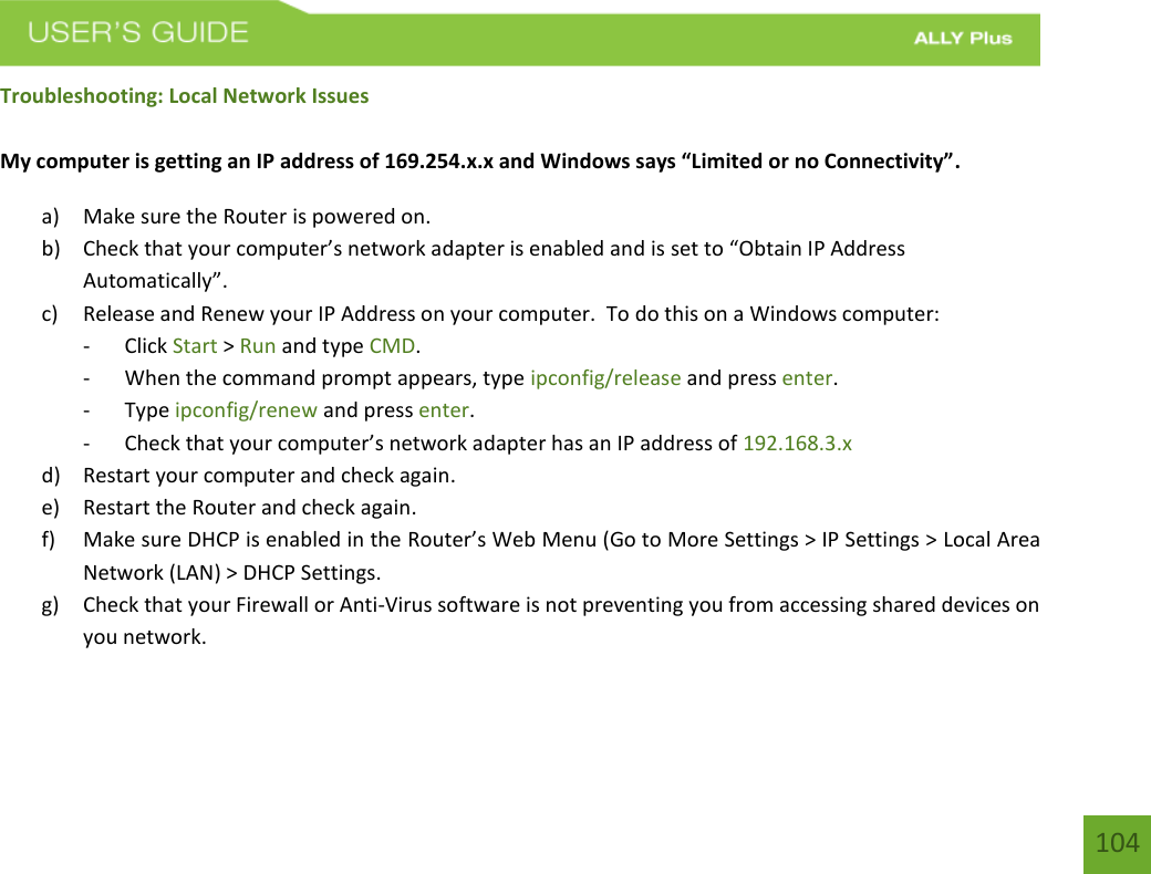 104 Troubleshooting: Local Network Issues My computer is getting an IP address of 169.254.x.x and Windows says “Limited or no Connectivity”. a) Make sure the Router is powered on.b) Check that your computer’s network adapter is enabled and is set to “Obtain IP AddressAutomatically”.c) Release and Renew your IP Address on your computer.  To do this on a Windows computer:- Click Start &gt; Run and type CMD.- When the command prompt appears, type ipconfig/release and press enter.- Type ipconfig/renew and press enter.-Check that your computer’s network adapter has an IP address of 192.168.3.xd) Restart your computer and check again.e) Restart the Router and check again.f) Make sure DHCP is enabled in the Router’s Web Menu (Go to More Settings &gt; IP Settings &gt; Local AreaNetwork (LAN) &gt; DHCP Settings.g) Check that your Firewall or Anti-Virus software is not preventing you from accessing shared devices onyou network.