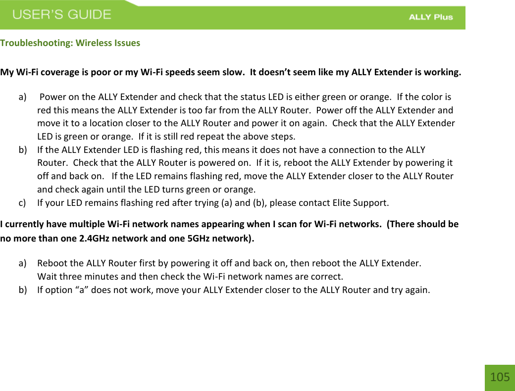    105 Troubleshooting: Wireless Issues  My Wi-Fi coverage is poor or my Wi-Fi speeds seem slow.  It doesn’t seem like my ALLY Extender is working. a)  Power on the ALLY Extender and check that the status LED is either green or orange.  If the color is red this means the ALLY Extender is too far from the ALLY Router.  Power off the ALLY Extender and move it to a location closer to the ALLY Router and power it on again.  Check that the ALLY Extender LED is green or orange.  If it is still red repeat the above steps. b) If the ALLY Extender LED is flashing red, this means it does not have a connection to the ALLY Router.  Check that the ALLY Router is powered on.  If it is, reboot the ALLY Extender by powering it off and back on.   If the LED remains flashing red, move the ALLY Extender closer to the ALLY Router and check again until the LED turns green or orange. c) If your LED remains flashing red after trying (a) and (b), please contact Elite Support. I currently have multiple Wi-Fi network names appearing when I scan for Wi-Fi networks.  (There should be no more than one 2.4GHz network and one 5GHz network). a) Reboot the ALLY Router first by powering it off and back on, then reboot the ALLY Extender.   Wait three minutes and then check the Wi-Fi network names are correct. b) If option “a” does not work, move your ALLY Extender closer to the ALLY Router and try again. 