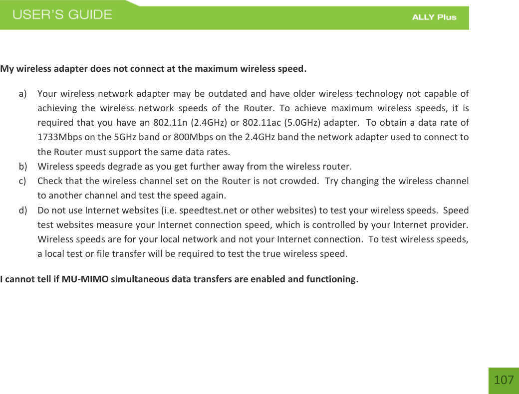 107 My wireless adapter does not connect at the maximum wireless speed. a) Your wireless network adapter may be outdated and have older wireless technology not capable ofachieving  the  wireless  network  speeds  of  the  Router.  To  achieve  maximum  wireless  speeds,  it  isrequired that you have an 802.11n (2.4GHz) or 802.11ac (5.0GHz) adapter.  To obtain a data rate of1733Mbps on the 5GHz band or 800Mbps on the 2.4GHz band the network adapter used to connect tothe Router must support the same data rates.b) Wireless speeds degrade as you get further away from the wireless router.c) Check that the wireless channel set on the Router is not crowded.  Try changing the wireless channelto another channel and test the speed again.d) Do not use Internet websites (i.e. speedtest.net or other websites) to test your wireless speeds.  Speedtest websites measure your Internet connection speed, which is controlled by your Internet provider.Wireless speeds are for your local network and not your Internet connection.  To test wireless speeds,a local test or file transfer will be required to test the true wireless speed.I cannot tell if MU-MIMO simultaneous data transfers are enabled and functioning. 