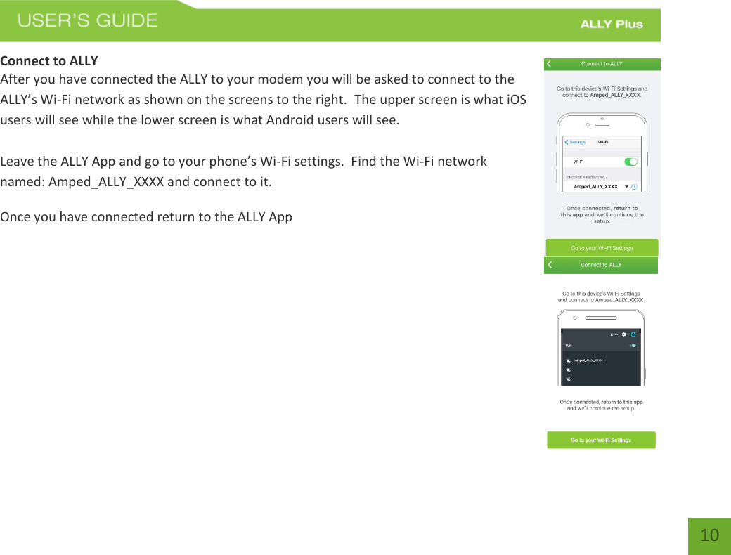   10 Connect to ALLY After you have connected the ALLY to your modem you will be asked to connect to the ALLY’s Wi-Fi network as shown on the screens to the right.  The upper screen is what iOS users will see while the lower screen is what Android users will see.  Leave the ALLY App and go to your phone’s Wi-Fi settings.  Find the Wi-Fi network named: Amped_ALLY_XXXX and connect to it.   Once you have connected return to the ALLY App        