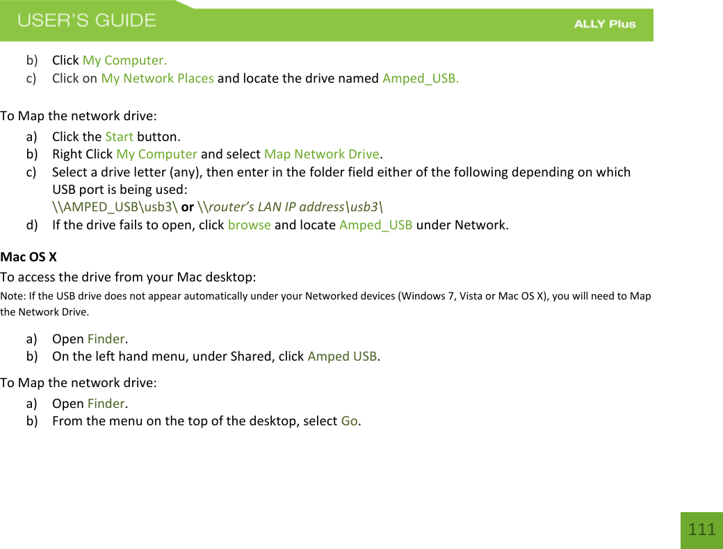 111 b) Click My Computer.c) Click on My Network Places and locate the drive named Amped_USB.To Map the network drive: a) Click the Start button.b) Right Click My Computer and select Map Network Drive.c) Select a drive letter (any), then enter in the folder field either of the following depending on whichUSB port is being used:\\AMPED_USB\usb3\ or \\router’s LAN IP address\usb3\d) If the drive fails to open, click browse and locate Amped_USB under Network.Mac OS X To access the drive from your Mac desktop: Note: If the USB drive does not appear automatically under your Networked devices (Windows 7, Vista or Mac OS X), you will need to Map the Network Drive. a) Open Finder.b) On the left hand menu, under Shared, click Amped USB.To Map the network drive: a) Open Finder.b) From the menu on the top of the desktop, select Go.