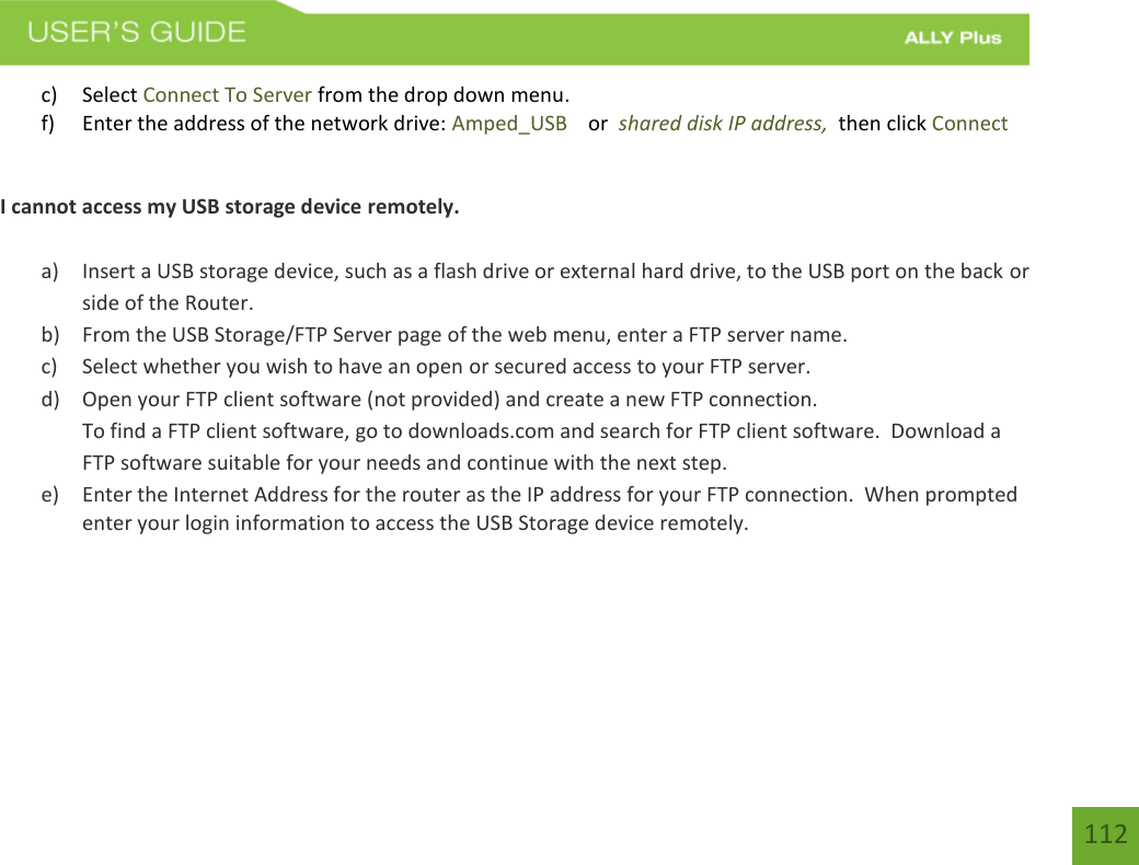 112 c) Select Connect To Server from the drop down menu.f) Enter the address of the network drive: Amped_USB    or  shared disk IP address,  then click ConnectI cannot access my USB storage device remotely. a) Insert a USB storage device, such as a flash drive or external hard drive, to the USB port on the back orside of the Router.b) From the USB Storage/FTP Server page of the web menu, enter a FTP server name.c) Select whether you wish to have an open or secured access to your FTP server.d) Open your FTP client software (not provided) and create a new FTP connection.To find a FTP client software, go to downloads.com and search for FTP client software.  Download aFTP software suitable for your needs and continue with the next step.e) Enter the Internet Address for the router as the IP address for your FTP connection.  When promptedenter your login information to access the USB Storage device remotely.