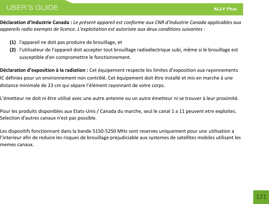 121Déclaration d’Industrie Canada : Le présent appareil est conforme aux CNR d&apos;Industrie Canada applicables aux appareils radio exempts de licence. L&apos;exploitation est autorisée aux deux conditions suivantes :  (1) l&apos;appareil ne doit pas produire de brouillage, et(2) l&apos;utilisateur de l&apos;appareil doit accepter tout brouillage radioélectrique subi, même si le brouillage estsusceptible d&apos;en compromettre le fonctionnement.Déclaration d’exposition à la radiation : Cet équipement respecte les limites d’exposition aux rayonnements IC définies pour un environnement non contrôlé. Cet équipement doit être installé et mis en marche à une distance minimale de 23 cm qui sépare l’élément rayonnant de votre corps.   L’émetteur ne doit ni être utilisé avec une autre antenne ou un autre émetteur ni se trouver à leur proximité. Pour les produits disponibles aux Etats-Unis / Canada du marche, seul le canal 1 a 11 peuvent etre exploites. Selection d&apos;autres canaux n&apos;est pas possible.  Les dispositifs fonctionnant dans la bande 5150-5250 MHz sont reserves uniquement pour une utilisation a l’interieur afin de reduire les risques de brouillage prejudiciable aux systemes de satellites mobiles utilisant les memes canaux.   